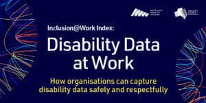 Disability Data at Work. How can organisations can capture disability data safely and respectfully. DCA and Disability Network Australia. Inclusion@Work Index